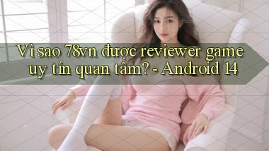 Vì sao 78vn được reviewer game uy tín quan tâm   Android 14