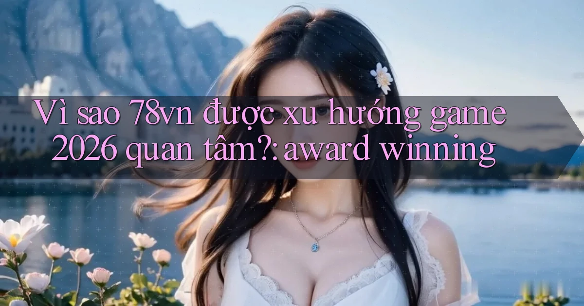 Vì sao 78vn được xu hướng game 2026 quan tâm award winning