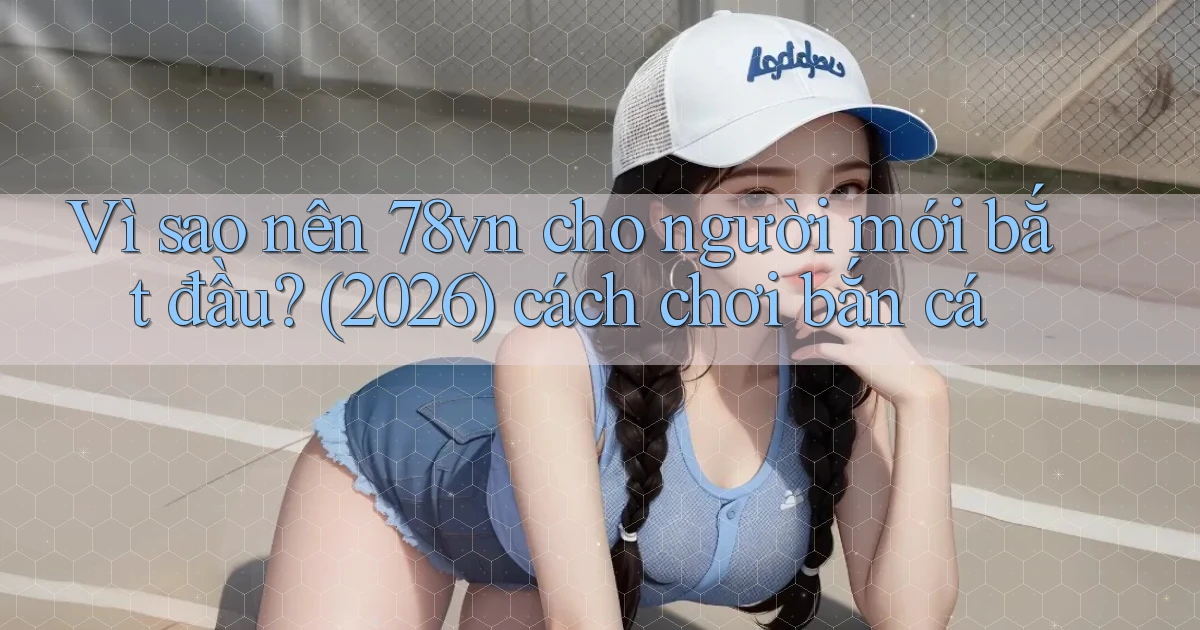 Vì sao nên 78vn cho người mới bắt đầu (2026) cách chơi bắn cá