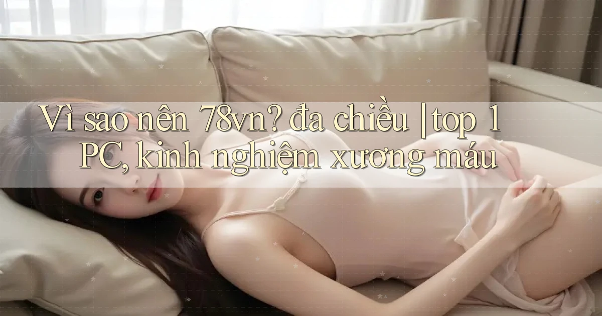 Vì sao nên 78vn đa chiều top 1 PC, kinh nghiệm xương máu