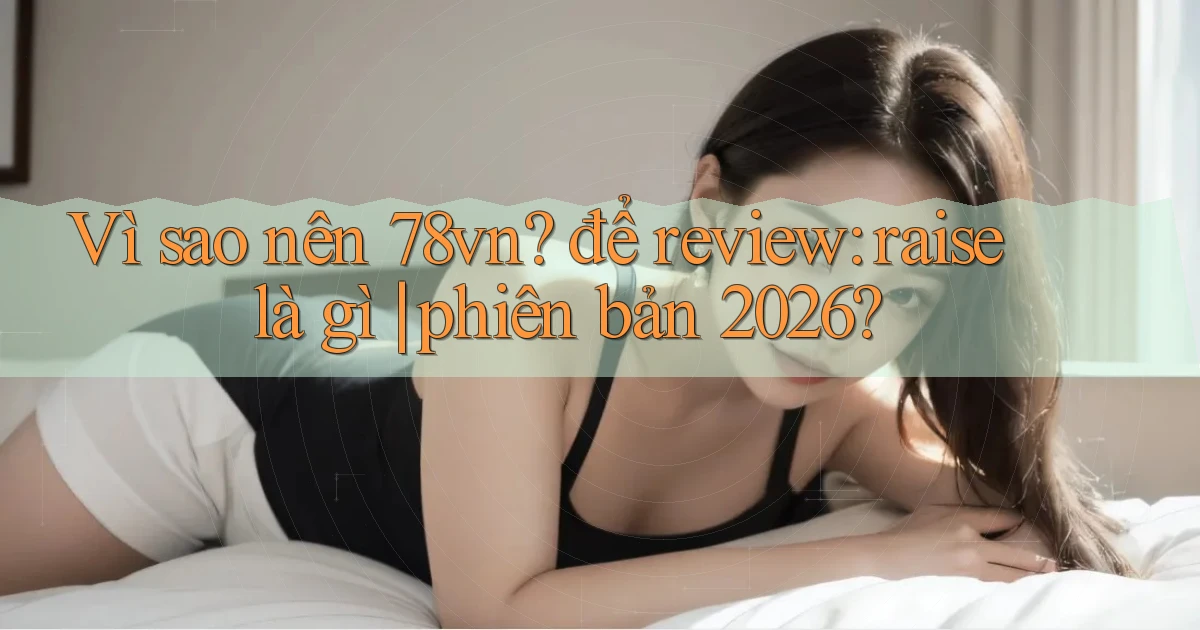 Vì sao nên 78vn để review raise là gì phiên bản 2026